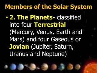 Members of the Solar System
• 2. The Planets- classified
into four Terrestrial
(Mercury, Venus, Earth and
Mars) and four Gaseous or
Jovian (Jupiter, Saturn,
Uranus and Neptune)
 