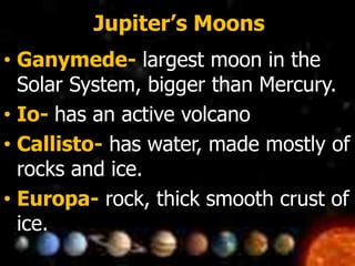 Jupiter’s Moons
• Ganymede- largest moon in the
Solar System, bigger than Mercury.
• Io- has an active volcano
• Callisto- has water, made mostly of
rocks and ice.
• Europa- rock, thick smooth crust of
ice.
 