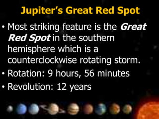 Jupiter’s Great Red Spot
• Most striking feature is the Great
Red Spot in the southern
hemisphere which is a
counterclockwise rotating storm.
• Rotation: 9 hours, 56 minutes
• Revolution: 12 years
 