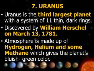 7. URANUS
• Uranus is the third largest planet
with a system of 11 thin, dark rings.
• Discovered by William Herschel
on March 13, 1781.
• Atmosphere is made up of
Hydrogen, Helium and some
Methane which gives the planet’s
bluish- green color.
 