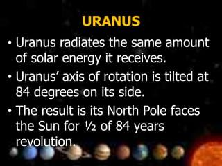 URANUS
• Uranus radiates the same amount
of solar energy it receives.
• Uranus’ axis of rotation is tilted at
84 degrees on its side.
• The result is its North Pole faces
the Sun for ½ of 84 years
revolution.
 
