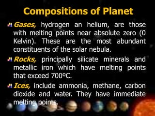 Compositions of Planet
Gases, hydrogen an helium, are those
with melting points near absolute zero (0
Kelvin). These are the most abundant
constituents of the solar nebula.
Rocks, principally silicate minerals and
metallic iron which have melting points
that exceed 700ºC.
Ices, include ammonia, methane, carbon
dioxide and water. They have immediate
melting points.
 