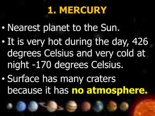 1. MERCURY
• Nearest planet to the Sun.
• It is very hot during the day, 426
degrees Celsius and very cold at
night -170 degrees Celsius.
• Surface has many craters
because it has no atmosphere.
 