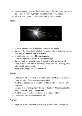 • its atmosphere consists of the three layers of compressed hydrogen
gas, liquid metallic hydrogen, the core of ice, rock, metals
• Till now eight space crafts are visited the Jupiter planet
Saturn
• It is the most distant planet seen from the naked eye
• Saturn is the flattest planet of all the solar systems and it rotates its
own axis in 10 hours and 34 minutes.
• it rotates the sun every 29.4 earth years
• the Saturn planet is mostly made of hydrogen
• Saturn has the most extensive rings in the solar system which
stretch about 120,700km from the planet, and are amazingly thick
which is 20 meters thick.
• Titan is the largest satellite of Saturn.
Uranus
• Uranus is 4 times the size of the earth this planet appears green in
color because of methane gas present in it.
• it is the coldest planet in the solar system which consists of -201
degrees
• the day at the north pole of Uranus lasts about 84 earth years this
would follow 42 years of darkness.
• it is the second least dense planet in the solar system
• the Uranus atmosphere contains ice.
Neptune
• Neptune is the second-largest gravity planet in the solar system
 