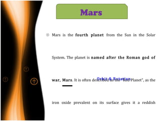 Orbit & Rotation Mars is the  fourth planet  from the Sun in the Solar System. The planet is  named after the Roman god of war,  Mars . It is often described as the "Red Planet", as the iron oxide prevalent on its surface gives it a reddish appearance. Mars  has two tiny natural satellites  (Deimos and Phobos)  thought to be captured asteroids. Mars’  average distance  from the Sun  is roughly  230 million km  (1.5 AU) and its  orbital period is 687  (Earth) days. The  axial tilt of Mars is 25.19 degrees. Mars   