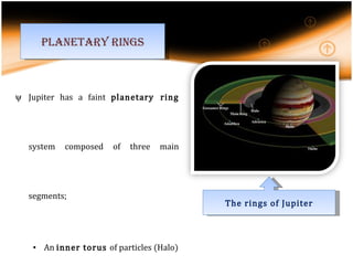 Jupiter has a faint  planetary ring  system composed of three main segments; An  inner torus  of particles (Halo) Bright main ring Outer gossamer ring . Rings appear to be  made of dust. Planetary rings The rings of Jupiter 