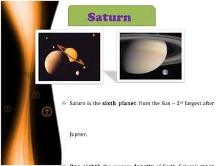 Saturn is the  sixth planet  from the Sun – 2 nd  largest after Jupiter. One-eighth  the average  density  of Earth. Saturn's  mass  is just  over ninety-five times greater  than Earth's. Wind speeds  on Saturn can reach  1,800 km/h. Saturn has  nine  rings . 62  known  moons  orbit the planet , 53  are   officially named. Saturn  