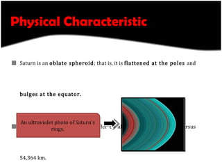 Physical Characteristic Saturn is an  oblate spheroid ; that is, it is  flattened at the poles  and  bulges at the equator. Its equatorial and polar radii differ by almost 10%—60,268 km versus 54,364 km. Average  specific density  of the planet is  0.69 g/cm³.   Saturn is only  95 Earth masses . An ultraviolet photo of Saturn's rings. 
