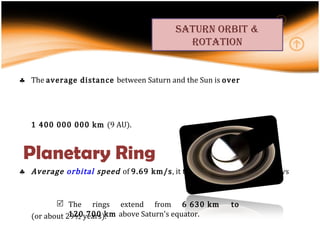 The  average distance  between Saturn and the Sun is  over 1 400 000 000 km  (9 AU).  Average  orbital  speed  of  9.69 km/s , it takes Saturn 10,759 Earth days (or about 29½ years). The  elliptical orbit  of Saturn is inclined  2.48°. Planetary Ring saturn orbit & rotation The rings extend from  6 630 km to 120 700 km  above Saturn's equator. 