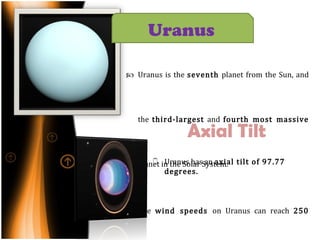 Uranus is the  seventh  planet from the Sun, and the  third-largest  and  fourth most massive  planet in the Solar System. The  wind speeds  on Uranus can reach  250 meters per second (900 km/h, 560 mph). Axial Tilt Uranus   Uranus has an  axial tilt of 97.77 degrees.  