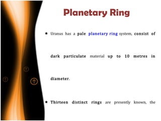 Planetary Ring Uranus has a  pale  planetary ring  system,  consist of dark particulate  material  up to 10 metres in diameter . Thirteen distinct rings  are presently known, the brightest being the ε ring. All except two rings of Uranus are extremely narrow—they are usually a few kilometres wide. 