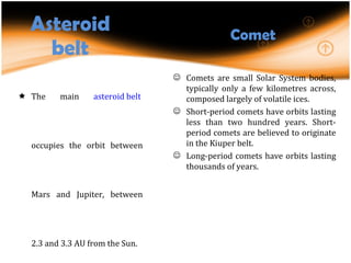 Asteroid belt The main  asteroid belt  occupies the orbit between Mars and Jupiter, between 2.3 and 3.3 AU from the Sun. Asteroids with diameters between 10 and 10−4 m are called meteoroids. Comet Comets are small Solar System bodies, typically only a few kilometres across, composed largely of volatile ices.  Short-period comets have orbits lasting less than two hundred years. Short-period comets are believed to originate in the Kiuper belt. Long-period comets have orbits lasting thousands of years.  