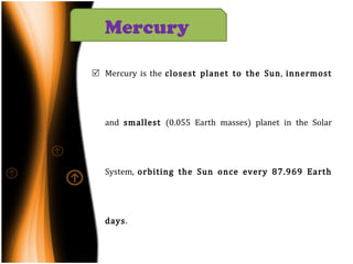 Mercury is the  closest planet to the Sun ,  innermost  and  smallest  (0.055 Earth masses) planet in the Solar System,  orbiting the Sun once every 87.969 Earth days . Mercury  is similar in appearance to the  Moon : it is heavily cratered with regions of smooth plains, has no natural satellites and  no substantial atmosphere . However, unlike the Moon, it has a large  iron core , which generates a  magnetic field  about 1% as strong as that of the Earth. Mercury   