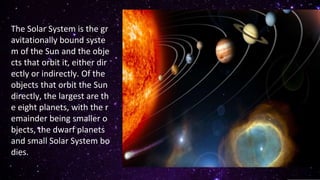The Solar System is the gr
avitationally bound syste
m of the Sun and the obje
cts that orbit it, either dir
ectly or indirectly. Of the
objects that orbit the Sun
directly, the largest are th
e eight planets, with the r
emainder being smaller o
bjects, the dwarf planets
and small Solar System bo
dies.
 