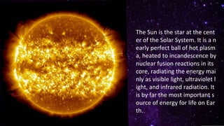 The Sun is the star at the cent
er of the Solar System. It is a n
early perfect ball of hot plasm
a, heated to incandescence by
nuclear fusion reactions in its
core, radiating the energy mai
nly as visible light, ultraviolet l
ight, and infrared radiation. It
is by far the most important s
ource of energy for life on Ear
th.
 