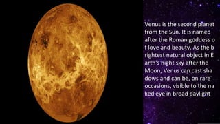 Venus is the second planet
from the Sun. It is named
after the Roman goddess o
f love and beauty. As the b
rightest natural object in E
arth's night sky after the
Moon, Venus can cast sha
dows and can be, on rare
occasions, visible to the na
ked eye in broad daylight
 