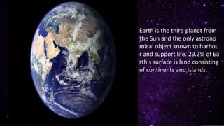 Earth is the third planet from
the Sun and the only astrono
mical object known to harbou
r and support life. 29.2% of Ea
rth's surface is land consisting
of continents and islands.
 
