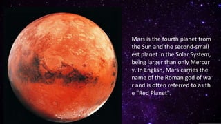 Mars is the fourth planet from
the Sun and the second-small
est planet in the Solar System,
being larger than only Mercur
y. In English, Mars carries the
name of the Roman god of wa
r and is often referred to as th
e "Red Planet".
 