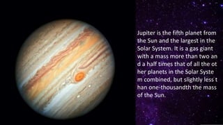 Jupiter is the fifth planet from
the Sun and the largest in the
Solar System. It is a gas giant
with a mass more than two an
d a half times that of all the ot
her planets in the Solar Syste
m combined, but slightly less t
han one-thousandth the mass
of the Sun.
 