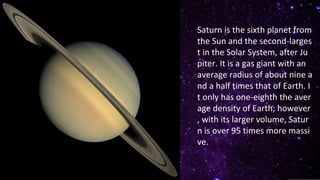 Saturn is the sixth planet from
the Sun and the second-larges
t in the Solar System, after Ju
piter. It is a gas giant with an
average radius of about nine a
nd a half times that of Earth. I
t only has one-eighth the aver
age density of Earth; however
, with its larger volume, Satur
n is over 95 times more massi
ve.
 