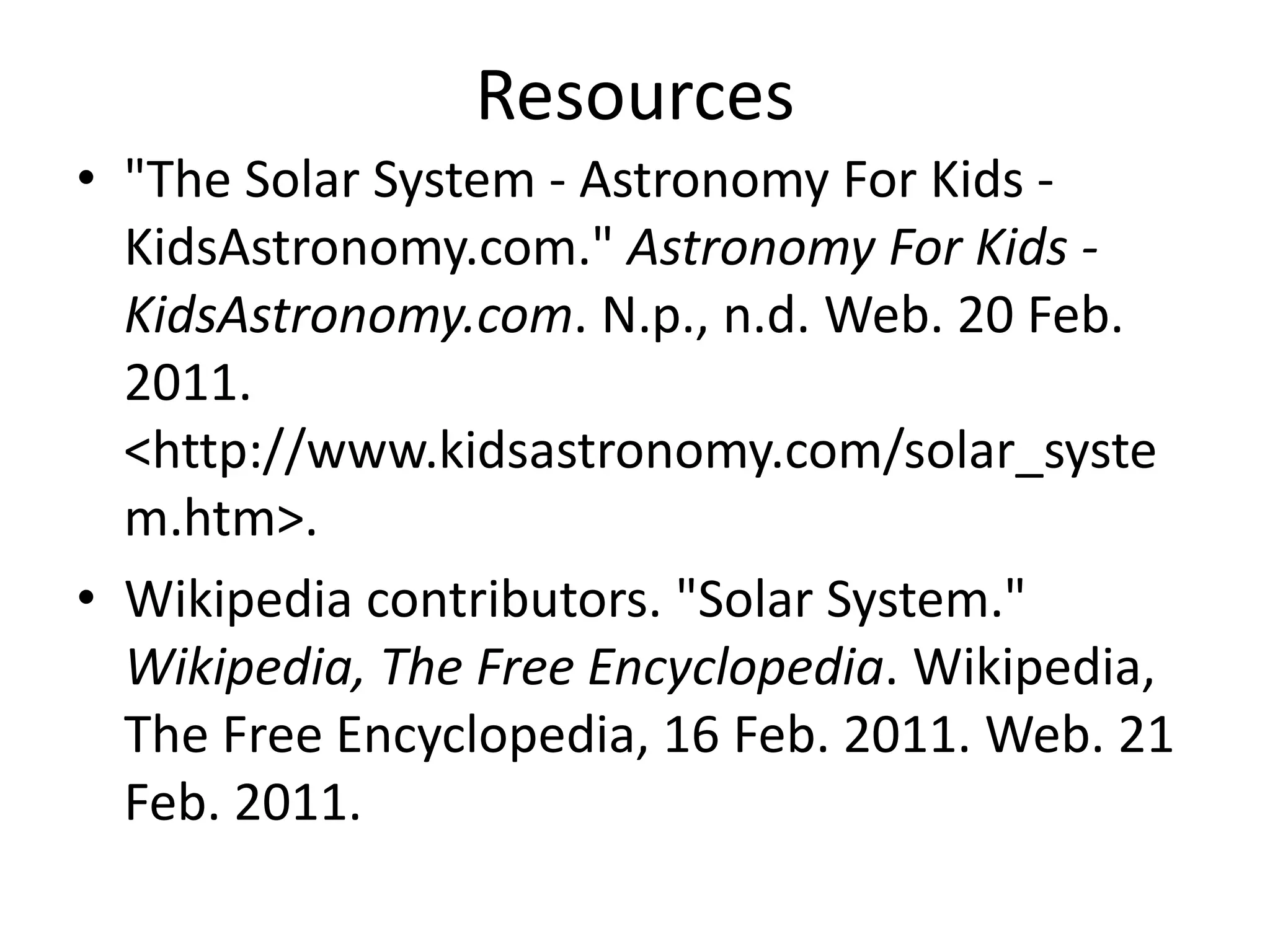 Resources"The Solar System - Astronomy For Kids - KidsAstronomy.com." Astronomy For Kids - KidsAstronomy.com. N.p., n.d. Web. 20 Feb. 2011. <http://www.kidsastronomy.com/solar_system.htm>. Wikipedia contributors. "Solar System." Wikipedia, The Free Encyclopedia. Wikipedia, The Free Encyclopedia, 16 Feb. 2011. Web. 21 Feb. 2011. 