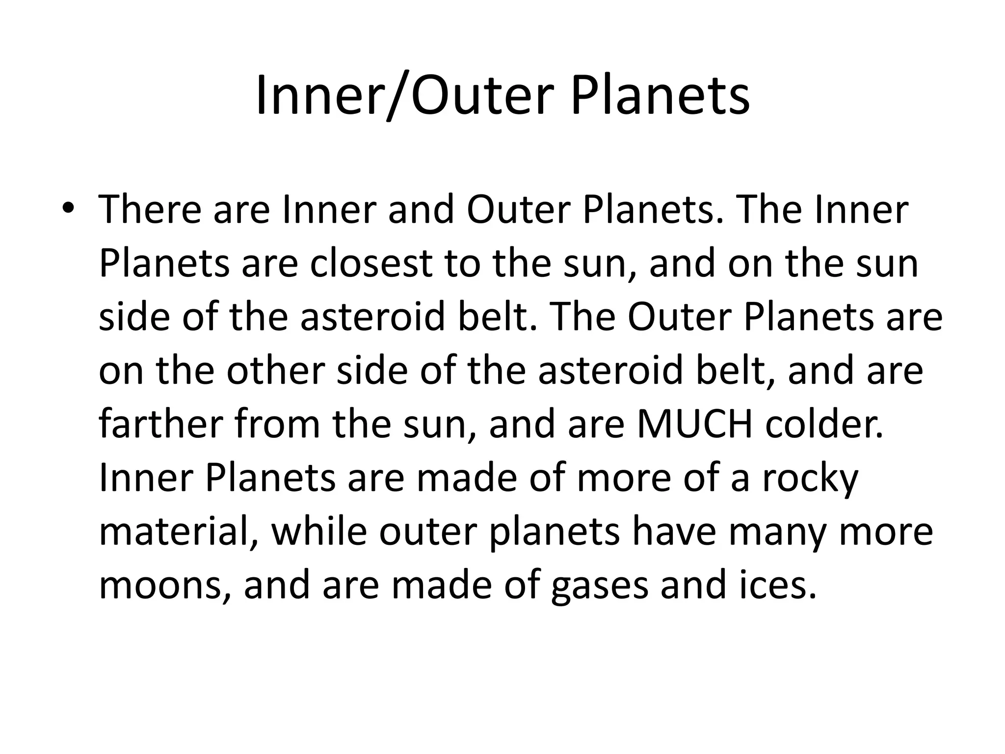 Inner/Outer PlanetsThere are Inner and Outer Planets. The Inner Planets are closest to the sun, and on the sun side of the asteroid belt. The Outer Planets are on the other side of the asteroid belt, and are farther from the sun, and are MUCH colder. Inner Planets are made of more of a rocky material, while outer planets have many more moons, and are made of gases and ices.