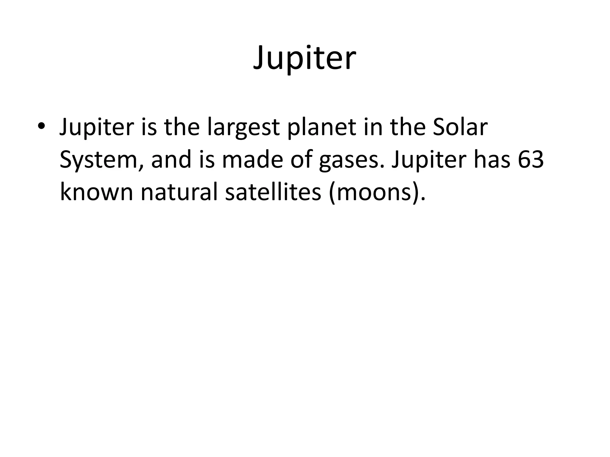 JupiterJupiter is the largest planet in the Solar System, and is made of gases. Jupiter has 63 known natural satellites (moons).