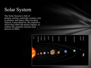 Solar System
The Solar System is full of
planets, moons, asteroids, comets, min
or planets, and many other exciting
objects. Learn about Io, the explosive
moon that orbits the planet Jupiter, or
explore the gigantic canyons and
deserts on Mars.
 