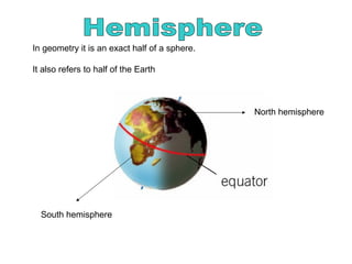 North hemisphere
South hemisphere
In geometry it is an exact half of a sphere.
It also refers to half of the Earth
 