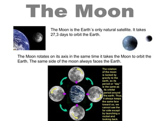 The Moon is the Earth´s only natural satellite. It takes
27,3 days to orbit the Earth.
The Moon rotates on its axis in the same time it takes the Moon to orbit the
Earth. The same side of the moon always faces the Earth.
 