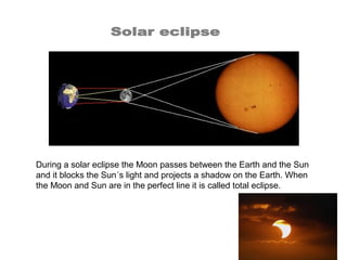 During a solar eclipse the Moon passes between the Earth and the Sun
and it blocks the Sun´s light and projects a shadow on the Earth. When
the Moon and Sun are in the perfect line it is called total eclipse.
 