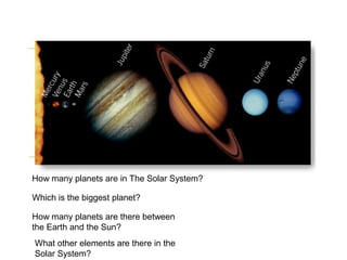 Which is the biggest planet?
How many planets are there between
the Earth and the Sun?
What other elements are there in the
Solar System?
How many planets are in The Solar System?
 