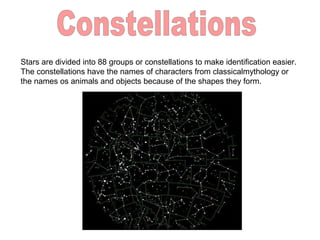 Stars are divided into 88 groups or constellations to make identification easier.
The constellations have the names of characters from classicalmythology or
the names os animals and objects because of the shapes they form.
 