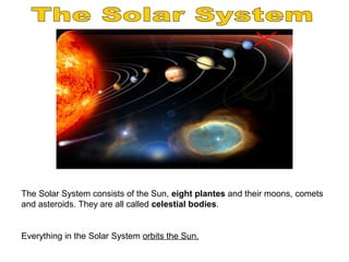 The Solar System consists of the Sun, eight plantes and their moons, comets
and asteroids. They are all called celestial bodies.
Everything in the Solar System orbits the Sun.
 