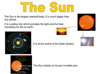 The Sun is the largest celestial body, It is much bigger than
any planet.
It is a yellow star which provides the light and the heat
neccesary for life on earth,
It is at the centre of the Solar System.
The Sun rotates on its own invisible axis.
 