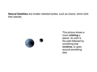 This picture shows a
moon orbiting a
planet. An orbit is
the path followed by
something that
revolves, or goes
around something
else
Natural Satellites are smaller celestial bodies, such as moons, which orbit
their planets.
 