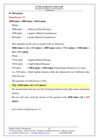 IN THE ALMIGHTY GOD NAME
Through the Mother of God mediation
I do this research
Gerges Francis Tawadrous/
2nd
Course student – physics Faculty – People's Friendship University – Moscow –Russia..
mrwaheid1@yahoo.com mrwaheid@gmail.com +201022532292
10
II- Discussion
Equation no. (1)
5848 mkm – 4900 mkm = 946.5 mkm
- Where
- 5848 mkm = Mercury Pluto Distance
- 4900 mkm = Jupiter Orbital Circumference
- 940 mkm = Earth Orbital Circumference
- This equation can be seen in another form as following:
- 5848 mkm (= 2π x 929 mkm) – 4900 mkm (=2π x 778.6 mkm) = (940 mkm =
2π x 149.6 mkm)
- Where
- 778.6 mkm = Jupiter Orbital Distance
- 149.6 mkm = Earth Orbital Distance
- 929 mkm = 788.6 mkm + 149.6 mkm (Earth Jupiter distances at 2 sides)
- (i.e. 929 mkm = Earth Jupiter distance while the 2planets be on 2 different sides
from the sun)
- The question we need answer is that
- Why (5848 mkm =2π x 929 mkm)?
- We should notice that the rate (2π) distinguish between the light motion and planet
motion.
- But we still can't catch the answer of the question (why 5848 mkm =2π x 929
mkm?)
- Let's return to Equation no. (1)
 