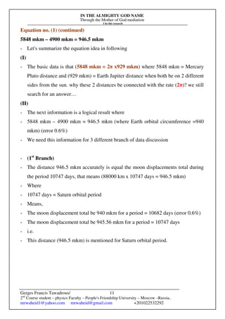IN THE ALMIGHTY GOD NAME
Through the Mother of God mediation
I do this research
Gerges Francis Tawadrous/
2nd
Course student – physics Faculty – People's Friendship University – Moscow –Russia..
mrwaheid1@yahoo.com mrwaheid@gmail.com +201022532292
11
Equation no. (1) (continued)
5848 mkm – 4900 mkm = 946.5 mkm
- Let's summarize the equation idea in following
(I)
- The basic data is that (5848 mkm = 2π x929 mkm) where 5848 mkm = Mercury
Pluto distance and (929 mkm) = Earth Jupiter distance when both be on 2 different
sides from the sun. why these 2 distances be connected with the rate (2π)? we still
search for an answer…
(II)
- The next information is a logical result where
- 5848 mkm – 4900 mkm = 946.5 mkm (where Earth orbital circumference =940
mkm) (error 0.6%)
- We need this information for 3 different branch of data discussion
- (1st
Branch)
- The distance 946.5 mkm accurately is equal the moon displacements total during
the period 10747 days, that means (88000 km x 10747 days = 946.5 mkm)
- Where
- 10747 days = Saturn orbital period
- Means,
- The moon displacement total be 940 mkm for a period = 10682 days (error 0.6%)
- The moon displacement total be 945.56 mkm for a period = 10747 days
- i.e.
- This distance (946.5 mkm) is mentioned for Saturn orbital period.
 