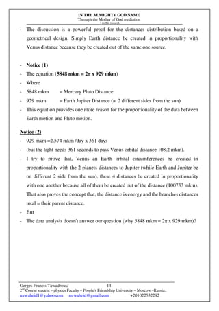 IN THE ALMIGHTY GOD NAME
Through the Mother of God mediation
I do this research
Gerges Francis Tawadrous/
2nd
Course student – physics Faculty – People's Friendship University – Moscow –Russia..
mrwaheid1@yahoo.com mrwaheid@gmail.com +201022532292
14
- The discussion is a powerful proof for the distances distribution based on a
geometrical design. Simply Earth distance be created in proportionality with
Venus distance because they be created out of the same one source.
- Notice (1)
- The equation (5848 mkm = 2π x 929 mkm)
- Where
- 5848 mkm = Mercury Pluto Distance
- 929 mkm = Earth Jupiter Distance (at 2 different sides from the sun)
- This equation provides one more reason for the proportionality of the data between
Earth motion and Pluto motion.
Notice (2)
- 929 mkm =2.574 mkm /day x 361 days
- (but the light needs 361 seconds to pass Venus orbital distance 108.2 mkm).
- I try to prove that, Venus an Earth orbital circumferences be created in
proportionality with the 2 planets distances to Jupiter (while Earth and Jupiter be
on different 2 side from the sun). these 4 distances be created in proportionality
with one another because all of them be created out of the distance (100733 mkm).
That also proves the concept that, the distance is energy and the branches distances
total = their parent distance.
- But
- The data analysis doesn't answer our question (why 5848 mkm = 2π x 929 mkm)?
 