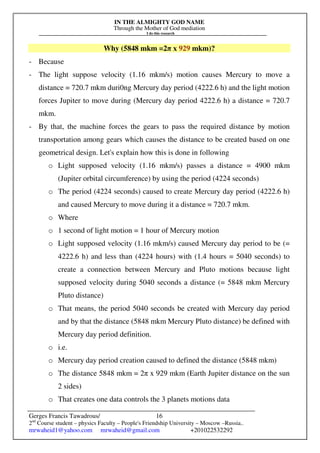 IN THE ALMIGHTY GOD NAME
Through the Mother of God mediation
I do this research
Gerges Francis Tawadrous/
2nd
Course student – physics Faculty – People's Friendship University – Moscow –Russia..
mrwaheid1@yahoo.com mrwaheid@gmail.com +201022532292
16
Why (5848 mkm =2π x 929 mkm)?
- Because
- The light suppose velocity (1.16 mkm/s) motion causes Mercury to move a
distance = 720.7 mkm duri0ng Mercury day period (4222.6 h) and the light motion
forces Jupiter to move during (Mercury day period 4222.6 h) a distance = 720.7
mkm.
- By that, the machine forces the gears to pass the required distance by motion
transportation among gears which causes the distance to be created based on one
geometrical design. Let's explain how this is done in following
o Light supposed velocity (1.16 mkm/s) passes a distance = 4900 mkm
(Jupiter orbital circumference) by using the period (4224 seconds)
o The period (4224 seconds) caused to create Mercury day period (4222.6 h)
and caused Mercury to move during it a distance = 720.7 mkm.
o Where
o 1 second of light motion = 1 hour of Mercury motion
o Light supposed velocity (1.16 mkm/s) caused Mercury day period to be (=
4222.6 h) and less than (4224 hours) with (1.4 hours = 5040 seconds) to
create a connection between Mercury and Pluto motions because light
supposed velocity during 5040 seconds a distance (= 5848 mkm Mercury
Pluto distance)
o That means, the period 5040 seconds be created with Mercury day period
and by that the distance (5848 mkm Mercury Pluto distance) be defined with
Mercury day period definition.
o i.e.
o Mercury day period creation caused to defined the distance (5848 mkm)
o The distance 5848 mkm = 2π x 929 mkm (Earth Jupiter distance on the sun
2 sides)
o That creates one data controls the 3 planets motions data
 