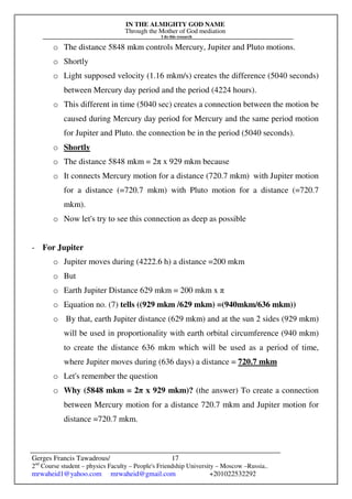IN THE ALMIGHTY GOD NAME
Through the Mother of God mediation
I do this research
Gerges Francis Tawadrous/
2nd
Course student – physics Faculty – People's Friendship University – Moscow –Russia..
mrwaheid1@yahoo.com mrwaheid@gmail.com +201022532292
17
o The distance 5848 mkm controls Mercury, Jupiter and Pluto motions.
o Shortly
o Light supposed velocity (1.16 mkm/s) creates the difference (5040 seconds)
between Mercury day period and the period (4224 hours).
o This different in time (5040 sec) creates a connection between the motion be
caused during Mercury day period for Mercury and the same period motion
for Jupiter and Pluto. the connection be in the period (5040 seconds).
o Shortly
o The distance 5848 mkm = 2π x 929 mkm because
o It connects Mercury motion for a distance (720.7 mkm) with Jupiter motion
for a distance (=720.7 mkm) with Pluto motion for a distance (=720.7
mkm).
o Now let's try to see this connection as deep as possible
- For Jupiter
o Jupiter moves during (4222.6 h) a distance =200 mkm
o But
o Earth Jupiter Distance 629 mkm = 200 mkm x π
o Equation no. (7) tells ((929 mkm /629 mkm) =(940mkm/636 mkm))
o By that, earth Jupiter distance (629 mkm) and at the sun 2 sides (929 mkm)
will be used in proportionality with earth orbital circumference (940 mkm)
to create the distance 636 mkm which will be used as a period of time,
where Jupiter moves during (636 days) a distance = 720.7 mkm
o Let's remember the question
o Why (5848 mkm = 2π x 929 mkm)? (the answer) To create a connection
between Mercury motion for a distance 720.7 mkm and Jupiter motion for
distance =720.7 mkm.
 