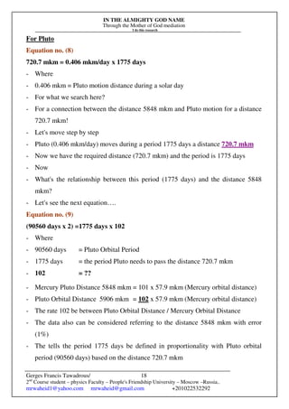 IN THE ALMIGHTY GOD NAME
Through the Mother of God mediation
I do this research
Gerges Francis Tawadrous/
2nd
Course student – physics Faculty – People's Friendship University – Moscow –Russia..
mrwaheid1@yahoo.com mrwaheid@gmail.com +201022532292
18
For Pluto
Equation no. (8)
720.7 mkm = 0.406 mkm/day x 1775 days
- Where
- 0.406 mkm = Pluto motion distance during a solar day
- For what we search here?
- For a connection between the distance 5848 mkm and Pluto motion for a distance
720.7 mkm!
- Let's move step by step
- Pluto (0.406 mkm/day) moves during a period 1775 days a distance 720.7 mkm
- Now we have the required distance (720.7 mkm) and the period is 1775 days
- Now
- What's the relationship between this period (1775 days) and the distance 5848
mkm?
- Let's see the next equation….
Equation no. (9)
(90560 days x 2) =1775 days x 102
- Where
- 90560 days = Pluto Orbital Period
- 1775 days = the period Pluto needs to pass the distance 720.7 mkm
- 102 = ??
- Mercury Pluto Distance 5848 mkm = 101 x 57.9 mkm (Mercury orbital distance)
- Pluto Orbital Distance 5906 mkm = 102 x 57.9 mkm (Mercury orbital distance)
- The rate 102 be between Pluto Orbital Distance / Mercury Orbital Distance
- The data also can be considered referring to the distance 5848 mkm with error
(1%)
- The tells the period 1775 days be defined in proportionality with Pluto orbital
period (90560 days) based on the distance 720.7 mkm
 
