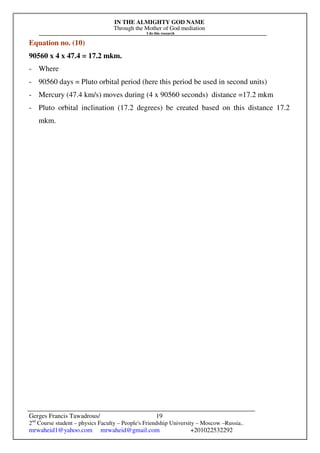 IN THE ALMIGHTY GOD NAME
Through the Mother of God mediation
I do this research
Gerges Francis Tawadrous/
2nd
Course student – physics Faculty – People's Friendship University – Moscow –Russia..
mrwaheid1@yahoo.com mrwaheid@gmail.com +201022532292
19
Equation no. (10)
90560 x 4 x 47.4 = 17.2 mkm.
- Where
- 90560 days = Pluto orbital period (here this period be used in second units)
- Mercury (47.4 km/s) moves during (4 x 90560 seconds) distance =17.2 mkm
- Pluto orbital inclination (17.2 degrees) be created based on this distance 17.2
mkm.
 