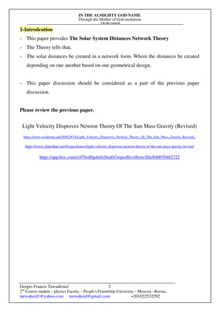 IN THE ALMIGHTY GOD NAME
Through the Mother of God mediation
I do this research
Gerges Francis Tawadrous/
2nd
Course student – physics Faculty – People's Friendship University – Moscow –Russia..
mrwaheid1@yahoo.com mrwaheid@gmail.com +201022532292
2
1-Introdcution
- This paper provides The Solar System Distances Network Theory
- The Theory tells that,
- The solar distances be created in a network form. Where the distances be created
depending on one another based on one geometrical design.
- This paper discussion should be considered as a part of the previous paper
discussion.
Please review the previous paper.
Light Velocity Disproves Newton Theory Of The Sun Mass Gravity (Revised)
https://www.academia.edu/50922874/Light_Velocity_Disproves_Newton_Theory_Of_The_Sun_Mass_Gravity_Revised_
https://www.slideshare.net/Gergesfrancis/light-velocity-disproves-newton-theory-of-the-sun-mass-gravity-revised
https://app.box.com/s/47fwd0gshir636xt0i3wpso8lvvl8vnv/file/848070482722
 
