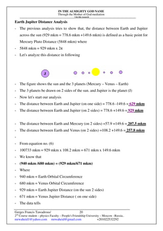 IN THE ALMIGHTY GOD NAME
Through the Mother of God mediation
I do this research
Gerges Francis Tawadrous/
2nd
Course student – physics Faculty – People's Friendship University – Moscow –Russia..
mrwaheid1@yahoo.com mrwaheid@gmail.com +201022532292
20
Earth Jupiter Distance Analysis
- The previous analysis tries to show that, the distance between Earth and Jupiter
across the sun (929 mkm = 778.6 mkm +149.6 mkm) is defined as a basic point for
Mercury Pluto Distance (5848 mkm) where
- 5848 mkm = 929 mkm x 2π
- Let's analyze this distance in following
- The figure shows the sun and the 3 planets (Mercury – Venus – Earth)
- The 3 planets be drawn on 2 sides of the sun. and Jupiter is the planet (J)
- Now let's start our analysis
- The distance between Earth and Jupiter (on one side) = 778.6 -149.6 = 629 mkm
- The distance between Earth and Jupiter (on 2 sides) = 778.6 +149.6 = 929 mkm
- The distance between Earth and Mercury (on 2 sides) =57.9 +149.6 = 207.5 mkm
- The distance between Earth and Venus (on 2 sides) =108.2 +149.6 = 257.8 mkm
-
- From equation no. (6)
- 100733 mkm = 929 mkm x 108.2 mkm = 671 mkm x 149.6 mkm
- We know that
- (940 mkm /680 mkm) = (929 mkm/671 mkm)
- Where
- 940 mkm = Earth Orbital Circumference
- 680 mkm = Venus Orbital Circumference
- 929 mkm = Earth Jupiter Distance (on the sun 2 sides)
- 671 mkm = Venus Jupiter Distance ( on one side)
- The data tells
 