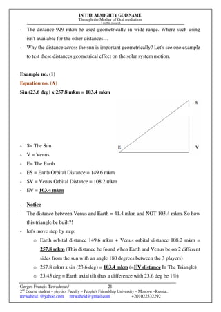 IN THE ALMIGHTY GOD NAME
Through the Mother of God mediation
I do this research
Gerges Francis Tawadrous/
2nd
Course student – physics Faculty – People's Friendship University – Moscow –Russia..
mrwaheid1@yahoo.com mrwaheid@gmail.com +201022532292
21
- The distance 929 mkm be used geometrically in wide range. Where such using
isn't available for the other distances…
- Why the distance across the sun is important geometrically? Let's see one example
to test these distances geometrical effect on the solar system motion.
Example no. (1)
Equation no. (A)
Sin (23.6 deg) x 257.8 mkm = 103.4 mkm
- S= The Sun
- V = Venus
- E= The Earth
- ES = Earth Orbital Distance = 149.6 mkm
- SV = Venus Orbital Distance = 108.2 mkm
- EV = 103.4 mkm
- Notice
- The distance between Venus and Earth = 41.4 mkm and NOT 103.4 mkm. So how
this triangle be built?!
- let's move step by step:
o Earth orbital distance 149.6 mkm + Venus orbital distance 108.2 mkm =
257.8 mkm (This distance be found when Earth and Venus be on 2 different
sides from the sun with an angle 180 degrees between the 3 players)
o 257.8 mkm x sin (23.6 deg) = 103.4 mkm (=EV distance In The Triangle)
o 23.45 deg = Earth axial tilt (has a difference with 23.6 deg be 1%)
 