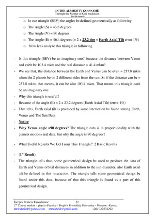 IN THE ALMIGHTY GOD NAME
Through the Mother of God mediation
I do this research
Gerges Francis Tawadrous/
2nd
Course student – physics Faculty – People's Friendship University – Moscow –Russia..
mrwaheid1@yahoo.com mrwaheid@gmail.com +201022532292
22
o In our triangle (SEV) the angles be defined geometrically as following
o The Angle (S) = 43.6 degrees
o The Angle (V) = 90 degrees
o The Angle (E) = 46.4 degrees (= 2 x 23.2 deg = Earth Axial Tilt error 1%)
o Now let's analyze this triangle in following
- Is this triangle (SEV) be an imaginary one? because the distance between Venus
and earth be 103.4 mkm and the real distance = 41.4 mkm?
- We see that, the distance between the Earth and Venus can be even = 257.8 mkm
when the 2 planets be on 2 different sides from the sun. So if the distance can be =
257.8 mkm, that means, it can be also 103.4 mkm. That means this triangle can't
be an imaginary one.
- Why this triangle is useful?
- Because of the angle (E) = 2 x 23.2 degrees (Earth Axial Tilt) (error 1%)
- That tells, Earth axial tilt is produced by some interaction be found among Earth,
Venus and The Sun Data
- Notice
- Why Venus angle =90 degrees? The triangle data is in proportionality with the
planets motions real data. but why the angle is 90 degrees?
- What Useful Results We Get From This Triangle? 2 Basic Results
- (1st
Result)
- The triangle tells that, some geometrical design be used to produce the data of
Earth and Venus orbital distances in addition to the sun diameter. also Earth axial
tilt be defined in this interaction. The triangle tells some geometrical design be
found under this data. because of that this triangle is found as a part of this
geometrical design.
 