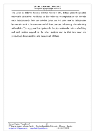 IN THE ALMIGHTY GOD NAME
Through the Mother of God mediation
I do this research
Gerges Francis Tawadrous/
2nd
Course student – physics Faculty – People's Friendship University – Moscow –Russia..
mrwaheid1@yahoo.com mrwaheid@gmail.com +201022532292
24
The vision is different because Newton vision of (NO Effect) created separated
trajectories of motions. And based on this vision we see the planets as cars move in
track independently from one another (even the real cars can't be independent
because the track is the same one and all have to move in harmony otherwise they
will collide). The suggested description tells that, the motions be built as a building
and each motion depend on the other motions and by that they need one
geometrical design controls and manages all of them.
 