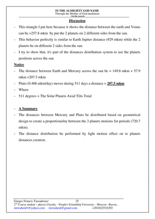 IN THE ALMIGHTY GOD NAME
Through the Mother of God mediation
I do this research
Gerges Francis Tawadrous/
2nd
Course student – physics Faculty – People's Friendship University – Moscow –Russia..
mrwaheid1@yahoo.com mrwaheid@gmail.com +201022532292
25
Discussion
- This triangle I put here because it shows the distance between the earth and Venus
can be =257.8 mkm by put the 2 planets on 2 different sides from the sun.
- This behavior perfectly is similar to Earth Jupiter distance (929 mkm) while the 2
planets be on different 2 sides from the sun.
- I try to show that, it's part of the distances distribution system to use the planets
positions across the sun.
Notice
- The distance between Earth and Mercury across the sun be = 149.6 mkm + 57.9
mkm =207.5 mkm
- Pluto (0.406 mkm/day) moves during 511 days a distance = 207.5 mkm
- Where
- 511 degrees = The Solar Planets Axial Tilts Total
- A Summary
- The distances between Mercury and Pluto be distributed based on geometrical
design to create a proportionality between the 3 planets motions for periods (720.7
mkm).
- The distance distribution be performed by light motion effect on te planets
distances creation.
 