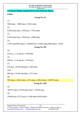 IN THE ALMIGHTY GOD NAME
Through the Mother of God mediation
I do this research
Gerges Francis Tawadrous/
2nd
Course student – physics Faculty – People's Friendship University – Moscow –Russia..
mrwaheid1@yahoo.com mrwaheid@gmail.com +201022532292
26
2-3 Saturn Motion Analysis Proves The Network Theory
I-Data
Group No. (I)
(1)
5848 mkm – 4900 mkm = 946.5 mkm
(2)
0.838 mkm/ days x 929 days = 778.6 mkm
(3)
0.838 mkm/ days x 5848 days =4900 mkm
(4)
(778.6 mkm/929 mkm) = (5040/4224) = (5848 mkm/4900 mkm) = 0.838
Group No. (II)
(5)
816 sec x 1.16 mkm/s = 940 mkm
(6)
800 sec x 1.16 mkm/s = 929 mkm
(7)
816 days x 0.838 mkm/day = 680 mkm
And
800 days x 0.838 mkm/day = 671 mkm
(8)
929 mkm x 108.2 mkm = 671 mkm x 149.6 mkm = 100733 mkm
Group No. (III)
(a)
100733 mkm = 0.838 mkm/ days x 120536 days
(b)
(30589 days /27.32 days) = (940 mkm /0.838 mkm)
 